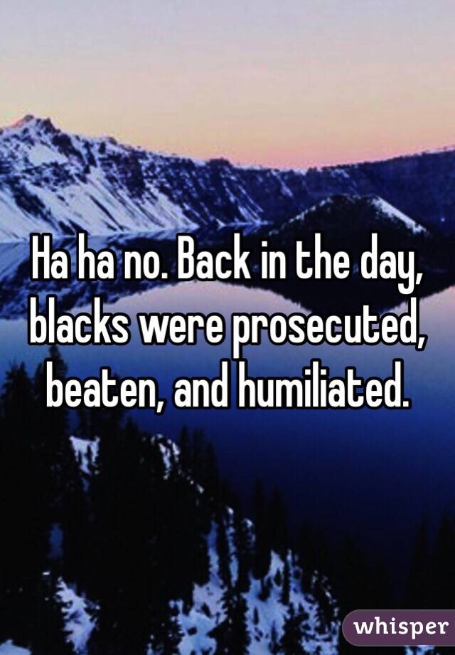 Ha ha no. Back in the day, blacks were prosecuted, beaten, and humiliated.