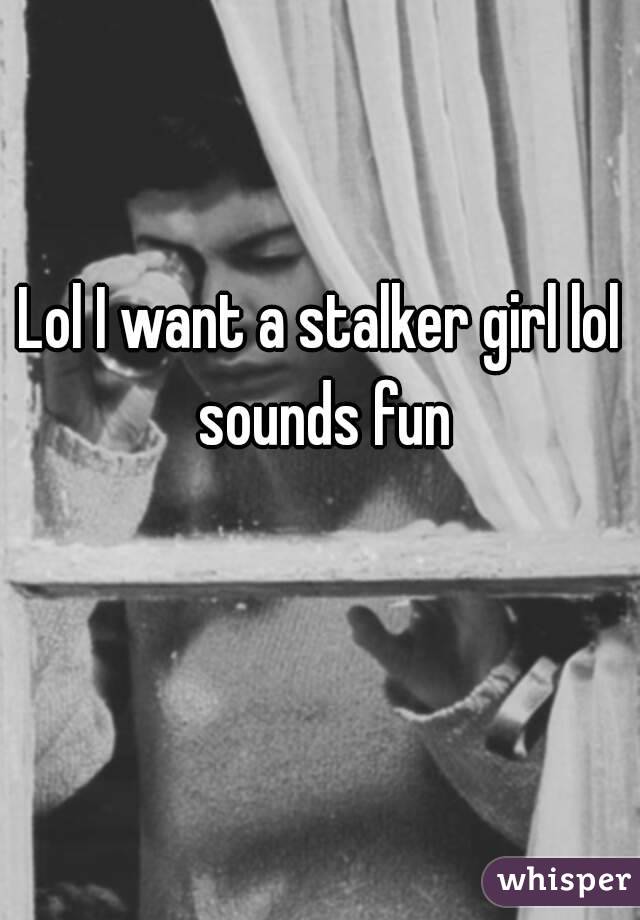 Lol I want a stalker girl lol sounds fun