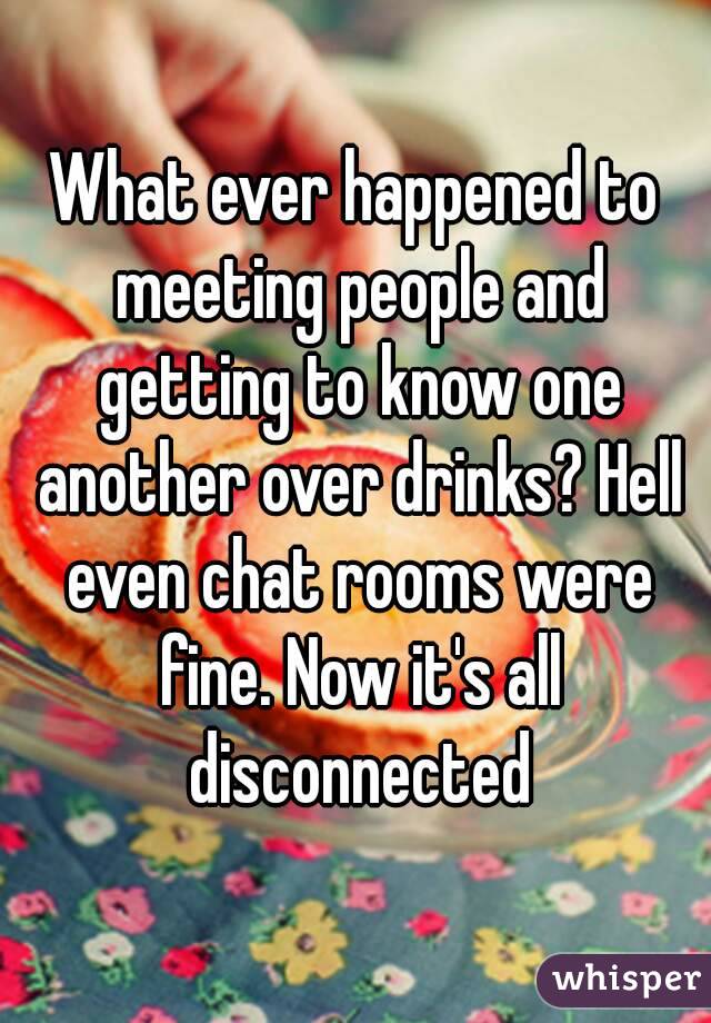 What ever happened to meeting people and getting to know one another over drinks? Hell even chat rooms were fine. Now it's all disconnected