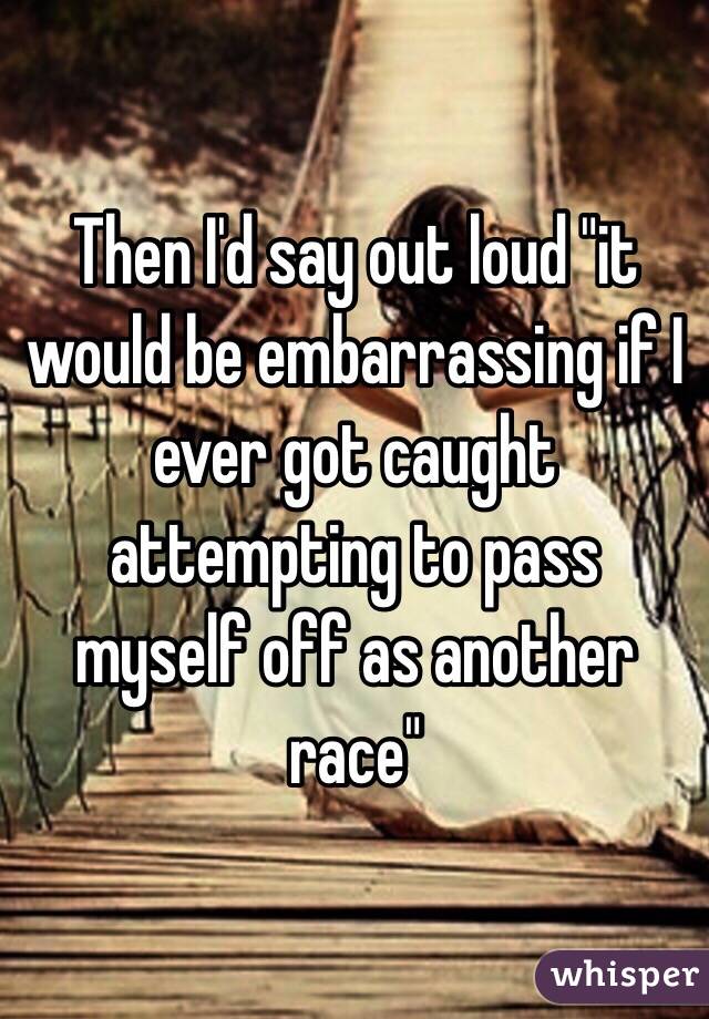 Then I'd say out loud "it would be embarrassing if I ever got caught attempting to pass myself off as another race" 