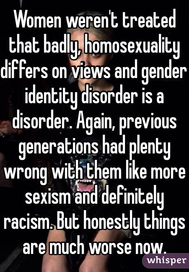 Women weren't treated that badly, homosexuality differs on views and gender identity disorder is a disorder. Again, previous generations had plenty wrong with them like more sexism and definitely racism. But honestly things are much worse now.