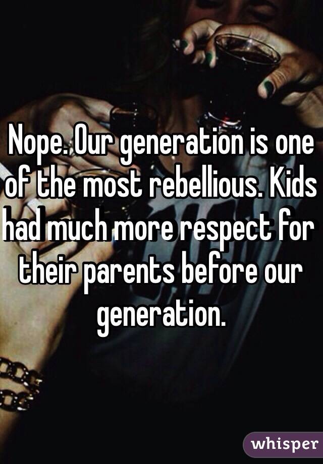 Nope. Our generation is one of the most rebellious. Kids had much more respect for their parents before our generation. 