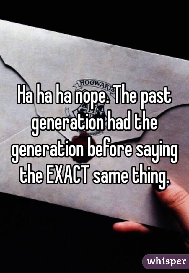 Ha ha ha nope. The past generation had the generation before saying the EXACT same thing. 