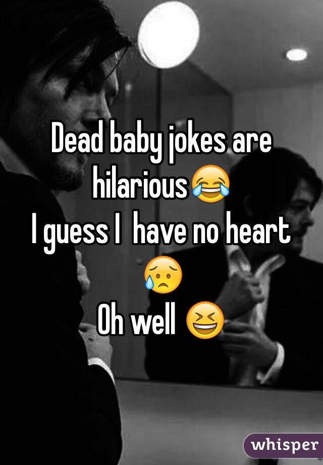 Dead baby jokes are hilarious😂 
I guess I  have no heart 😥
Oh well 😆