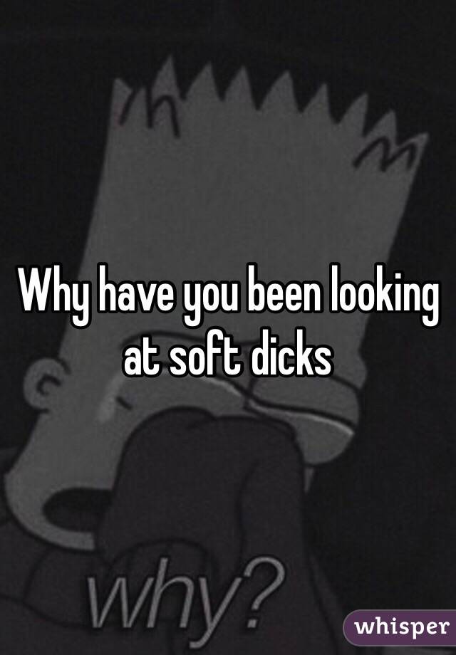 Why have you been looking at soft dicks 