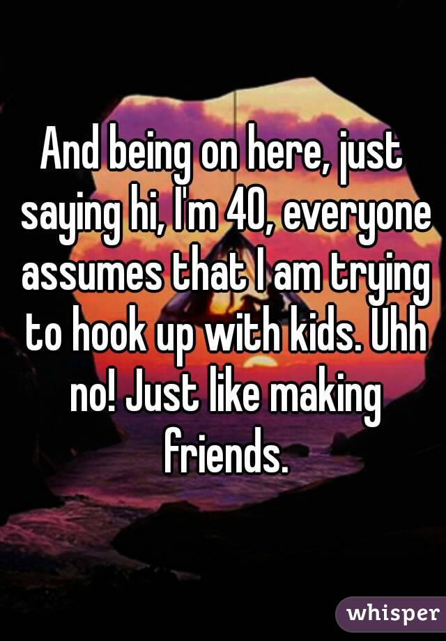 And being on here, just saying hi, I'm 40, everyone assumes that I am trying to hook up with kids. Uhh no! Just like making friends.