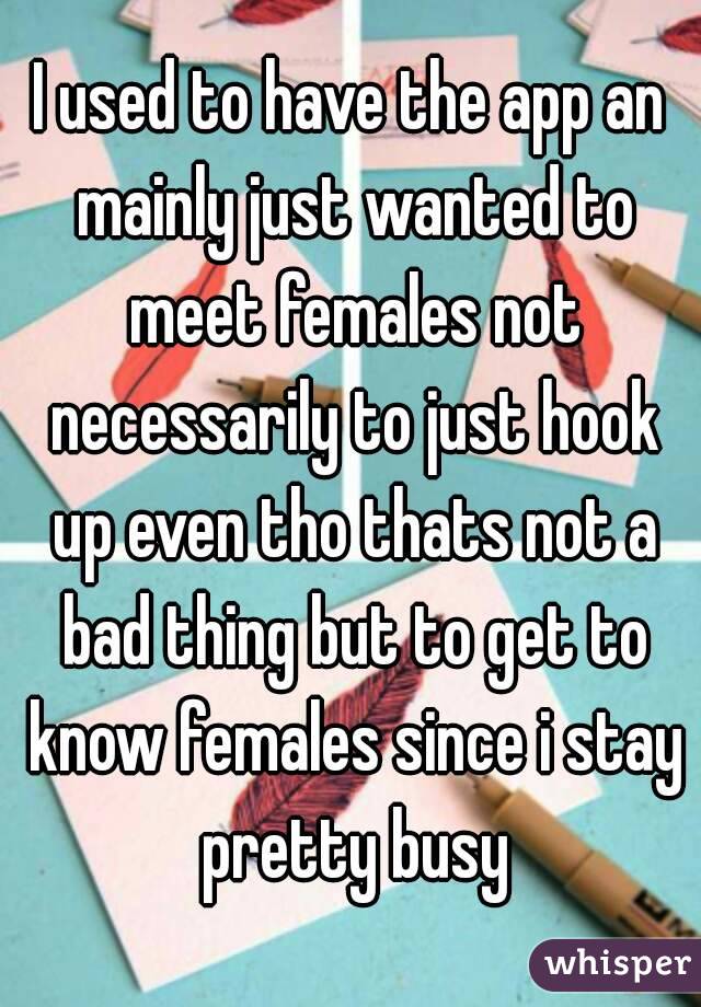 I used to have the app an mainly just wanted to meet females not necessarily to just hook up even tho thats not a bad thing but to get to know females since i stay pretty busy