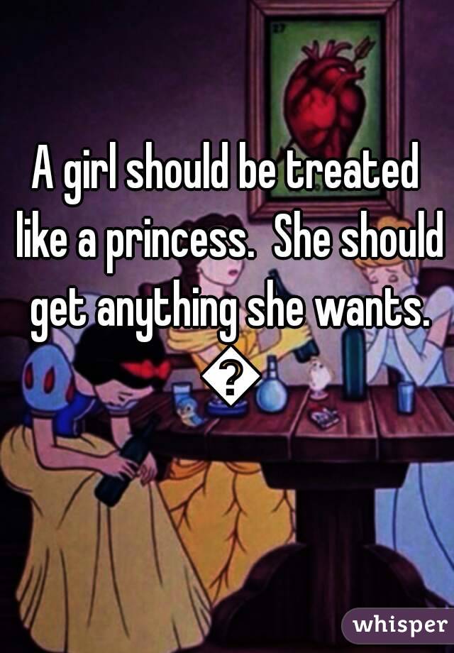 A girl should be treated like a princess.  She should get anything she wants. 😉