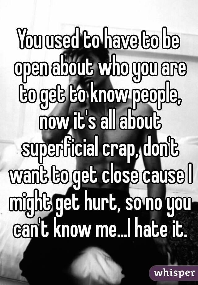 You used to have to be open about who you are to get to know people, now it's all about superficial crap, don't want to get close cause I might get hurt, so no you can't know me...I hate it.