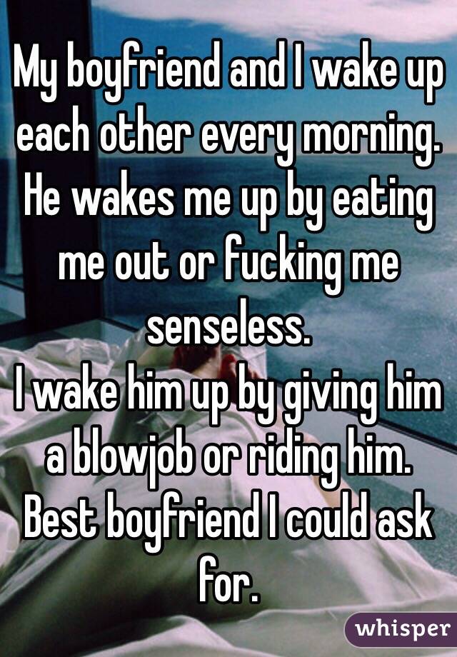 My boyfriend and I wake up each other every morning. 
He wakes me up by eating me out or fucking me senseless.
I wake him up by giving him a blowjob or riding him. 
Best boyfriend I could ask for. 