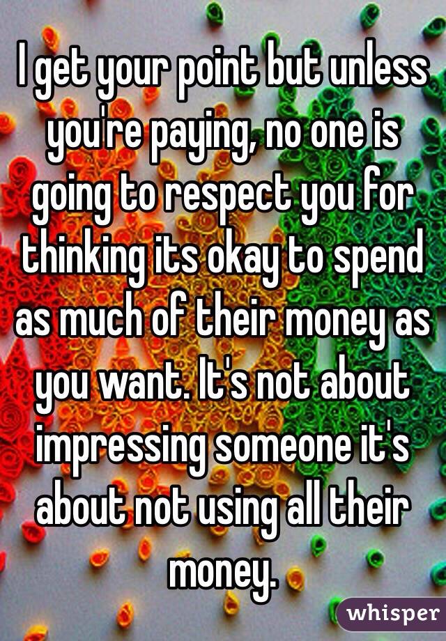 I get your point but unless you're paying, no one is going to respect you for thinking its okay to spend as much of their money as you want. It's not about impressing someone it's about not using all their money.