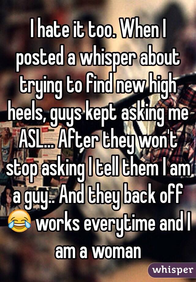 I hate it too. When I posted a whisper about trying to find new high heels, guys kept asking me ASL... After they won't stop asking I tell them I am a guy.. And they back off 😂 works everytime and I am a woman