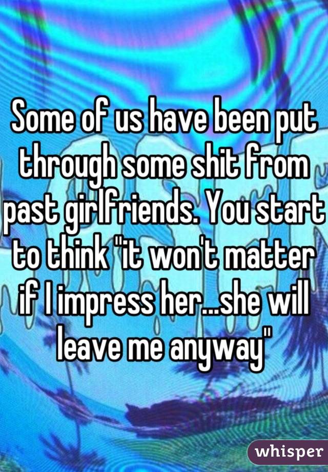 Some of us have been put through some shit from past girlfriends. You start to think "it won't matter if I impress her...she will leave me anyway"