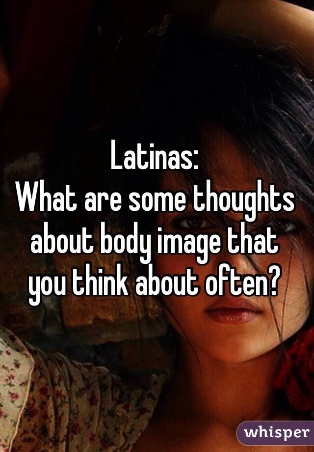 Latinas:
What are some thoughts about body image that 
you think about often?