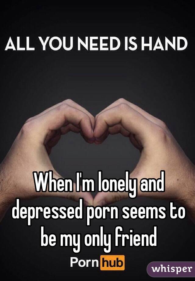 When I'm lonely and depressed porn seems to be my only friend