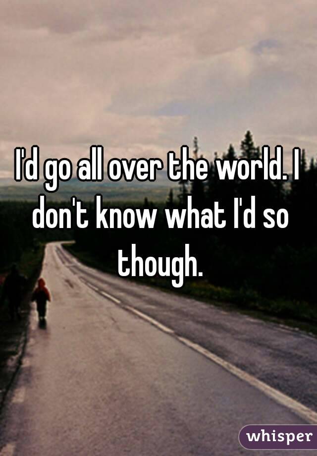I'd go all over the world. I don't know what I'd so though.