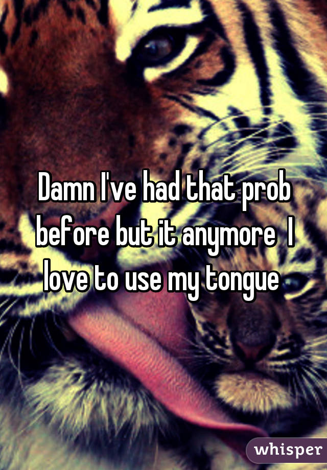 Damn I've had that prob before but it anymore  I love to use my tongue 