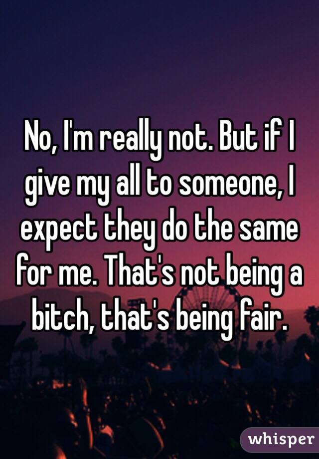 No, I'm really not. But if I give my all to someone, I expect they do the same for me. That's not being a bitch, that's being fair. 