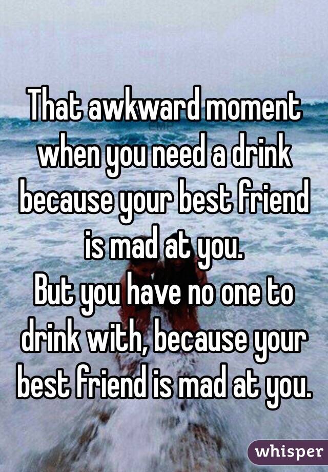 That awkward moment when you need a drink because your best friend is mad at you. 
But you have no one to drink with, because your best friend is mad at you. 
