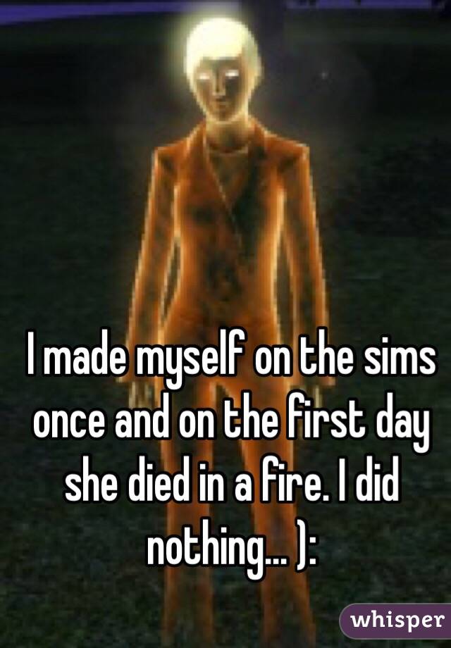 I made myself on the sims once and on the first day she died in a fire. I did nothing... ):