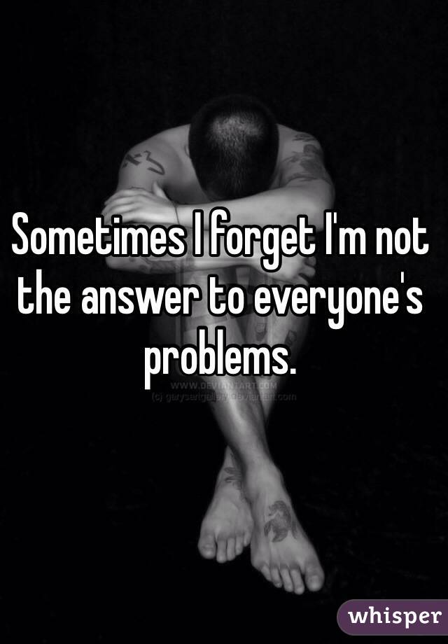 Sometimes I forget I'm not the answer to everyone's problems. 