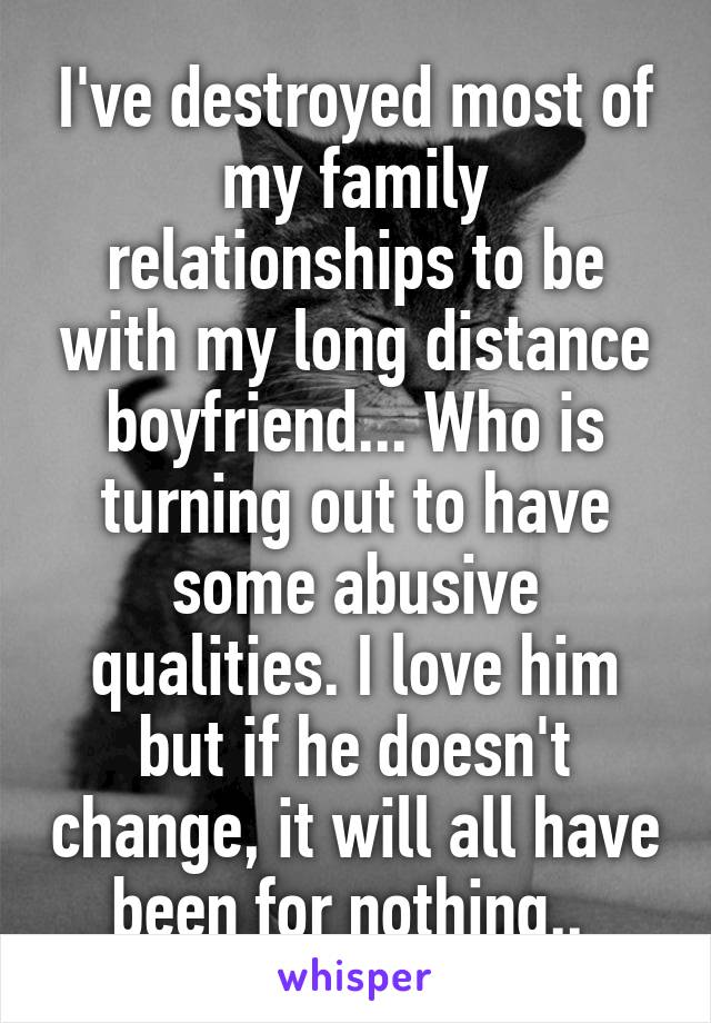 I've destroyed most of my family relationships to be with my long distance boyfriend... Who is turning out to have some abusive qualities. I love him but if he doesn't change, it will all have been for nothing.. 