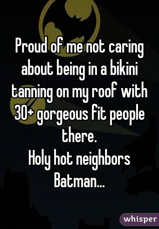 Proud of me not caring about being in a bikini tanning on my roof with 30+ gorgeous fit people there.
Holy hot neighbors Batman... 