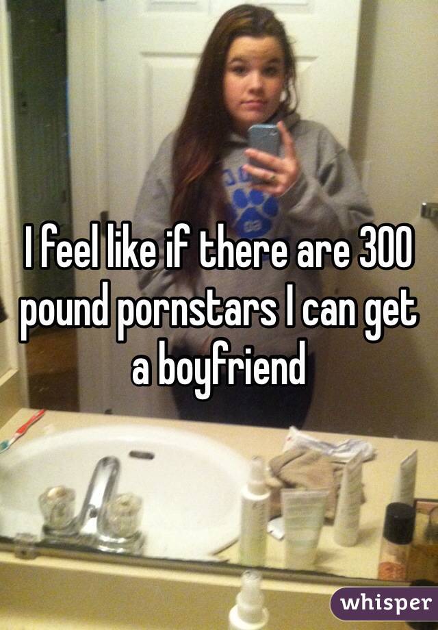 I feel like if there are 300 pound pornstars I can get a boyfriend