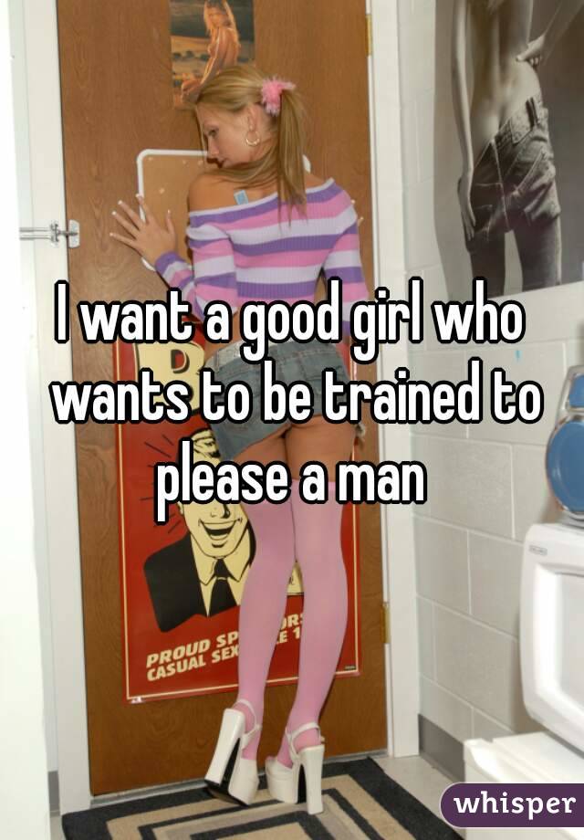 I want a good girl who wants to be trained to please a man 