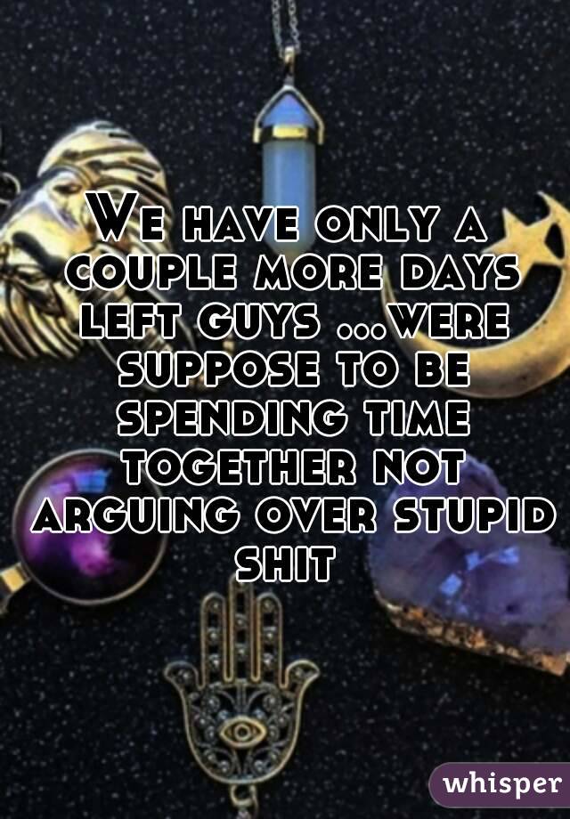 We have only a couple more days left guys ...were suppose to be spending time together not arguing over stupid shit 