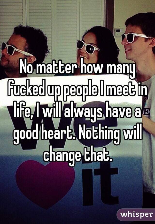 No matter how many fucked up people I meet in life, I will always have a good heart. Nothing will change that. 