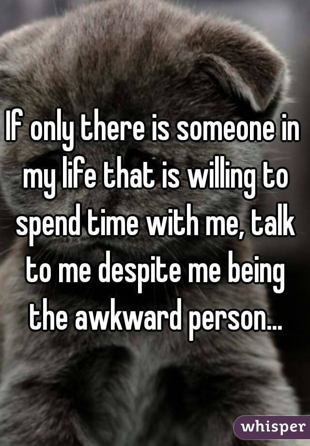 If only there is someone in my life that is willing to spend time with me, talk to me despite me being the awkward person...