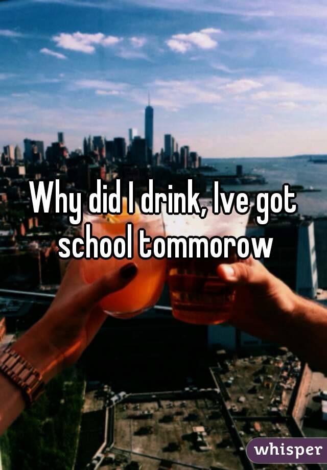 Why did I drink, Ive got school tommorow