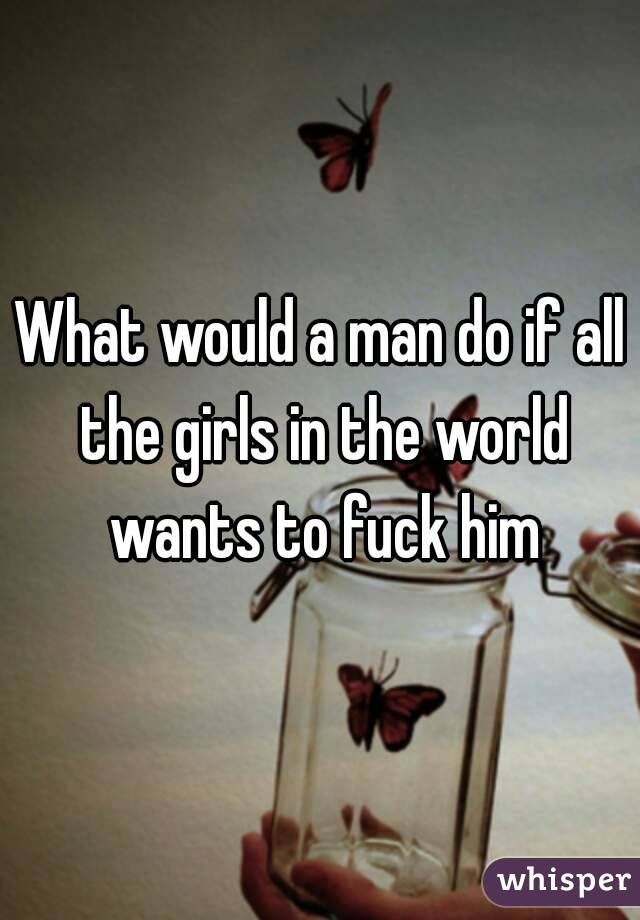 What would a man do if all the girls in the world wants to fuck him