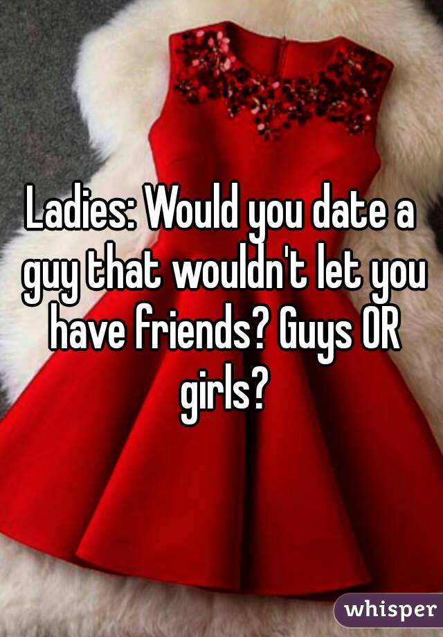 Ladies: Would you date a guy that wouldn't let you have friends? Guys OR girls?