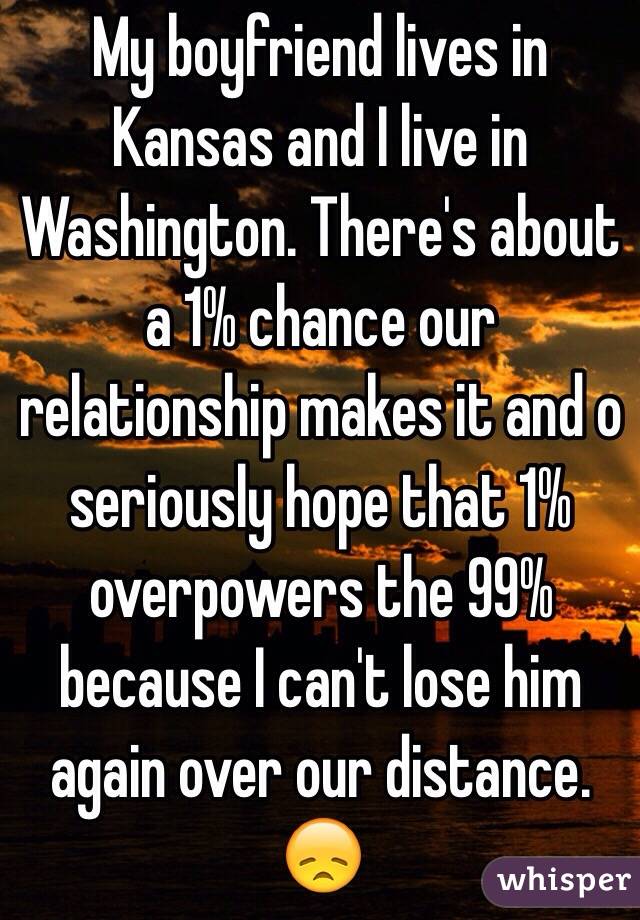 My boyfriend lives in Kansas and I live in Washington. There's about a 1% chance our relationship makes it and o seriously hope that 1% overpowers the 99% because I can't lose him again over our distance. 😞