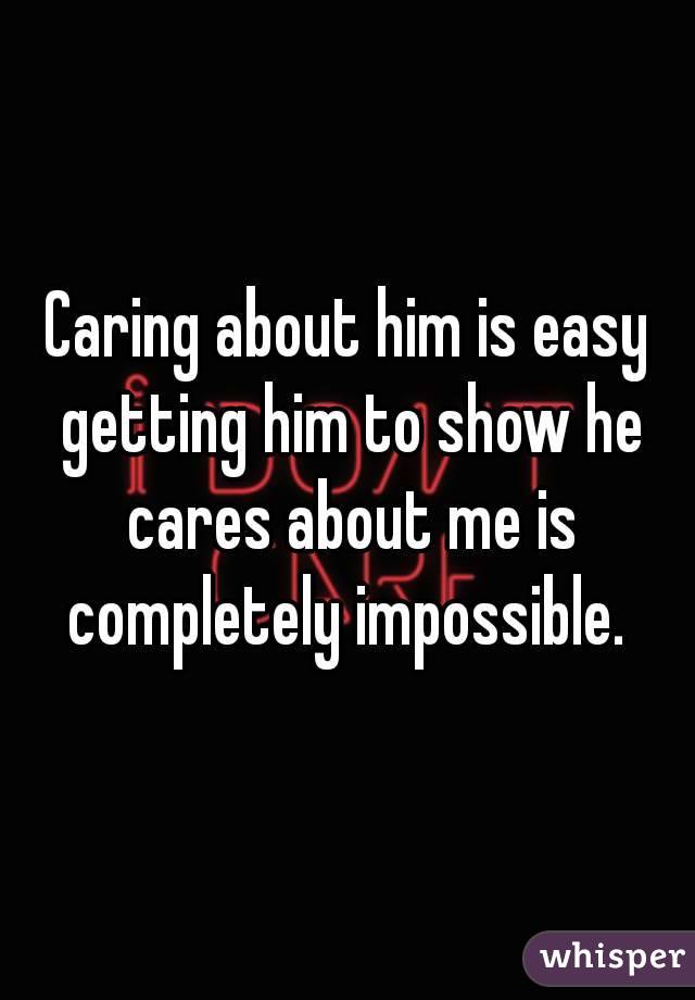 Caring about him is easy getting him to show he cares about me is completely impossible. 