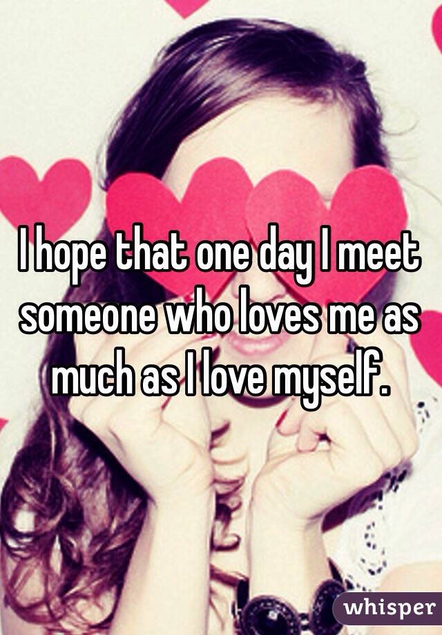 I hope that one day I meet someone who loves me as much as I love myself.