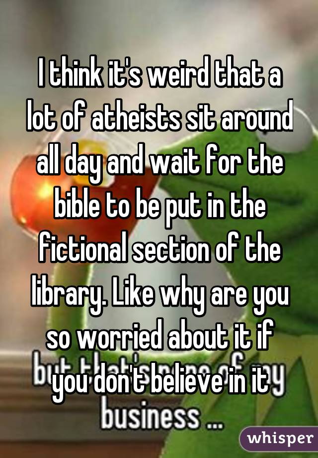 I think it's weird that a lot of atheists sit around all day and wait for the bible to be put in the fictional section of the library. Like why are you so worried about it if you don't believe in it