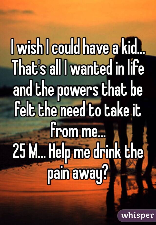 I wish I could have a kid... That's all I wanted in life and the powers that be felt the need to take it from me...
25 M... Help me drink the pain away?