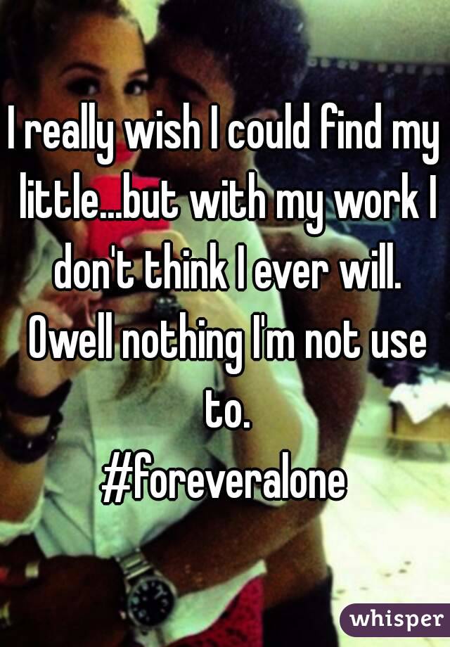 I really wish I could find my little...but with my work I don't think I ever will. Owell nothing I'm not use to.
#foreveralone