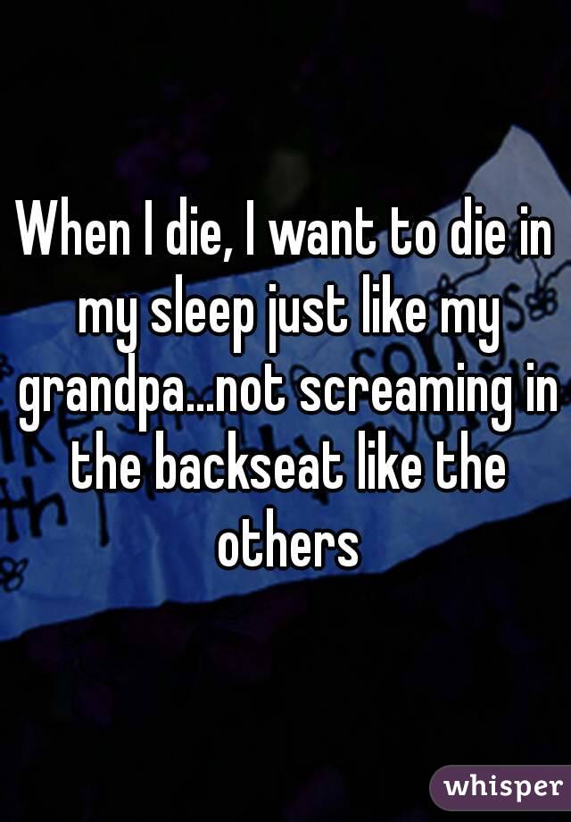 When I die, I want to die in my sleep just like my grandpa...not screaming in the backseat like the others