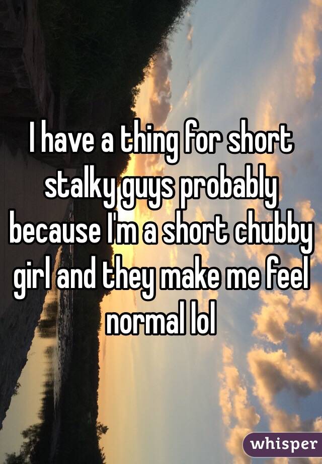 I have a thing for short stalky guys probably because I'm a short chubby girl and they make me feel normal lol