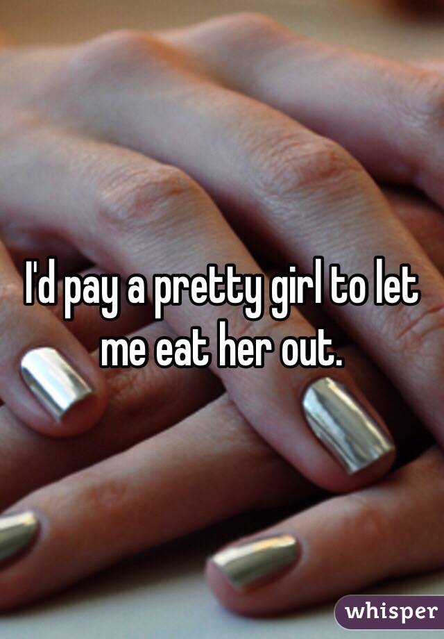 I'd pay a pretty girl to let me eat her out. 