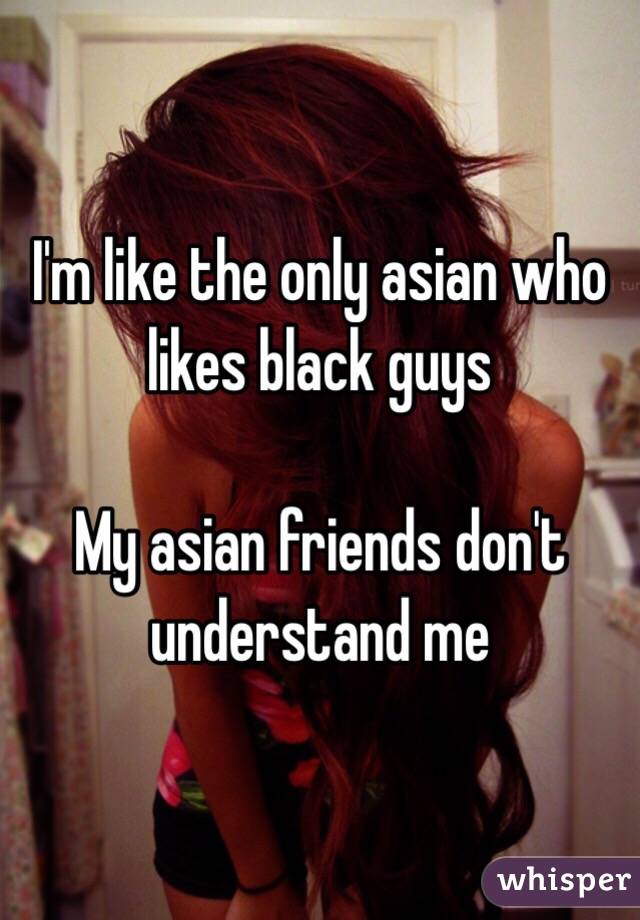 I'm like the only asian who likes black guys 

My asian friends don't understand me