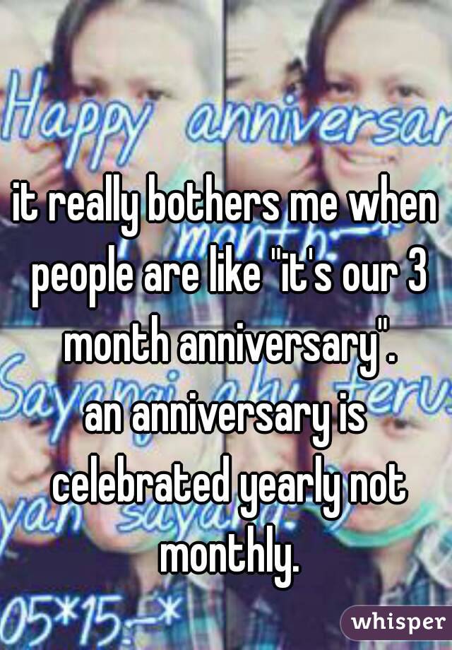 it really bothers me when people are like "it's our 3 month anniversary".
an anniversary is celebrated yearly not monthly.