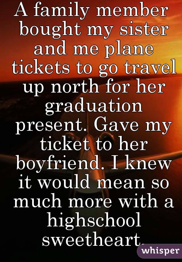 A family member bought my sister and me plane tickets to go travel up north for her graduation present. Gave my ticket to her boyfriend. I knew it would mean so much more with a highschool sweetheart.