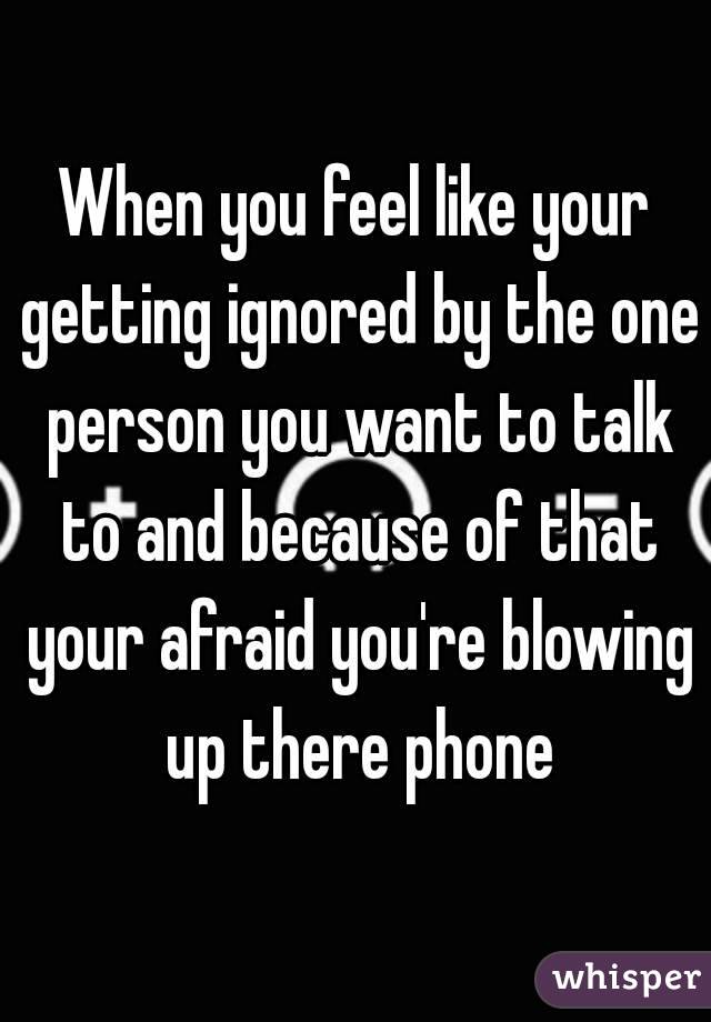 When you feel like your getting ignored by the one person you want to talk to and because of that your afraid you're blowing up there phone