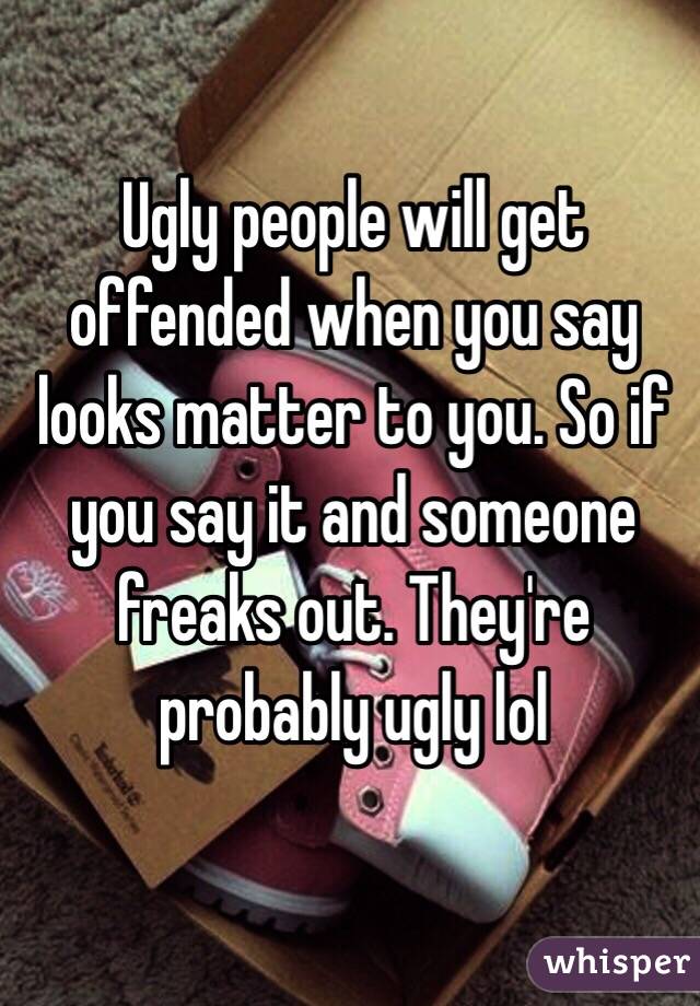 Ugly people will get offended when you say looks matter to you. So if you say it and someone freaks out. They're probably ugly lol