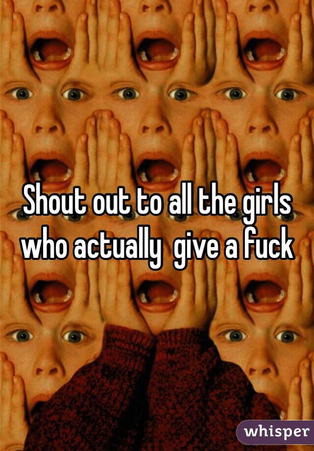 Shout out to all the girls who actually  give a fuck 